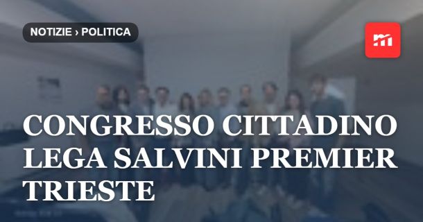 Congresso cittadino Lega Salvini Premier Trieste: unità, territorio e sviluppo al centro dell'azione